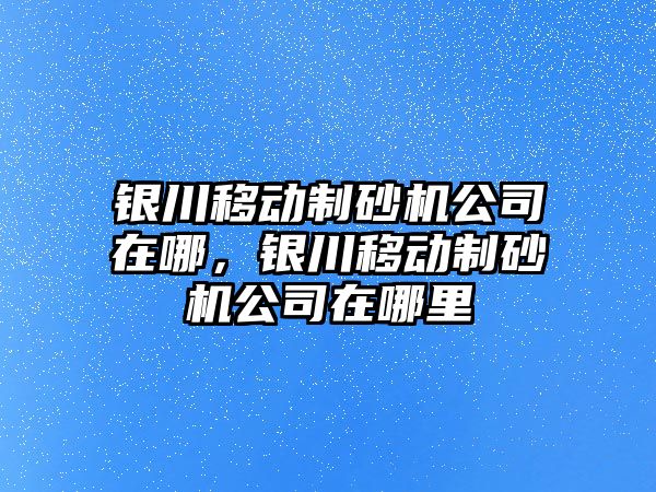 銀川移動制砂機公司在哪，銀川移動制砂機公司在哪里