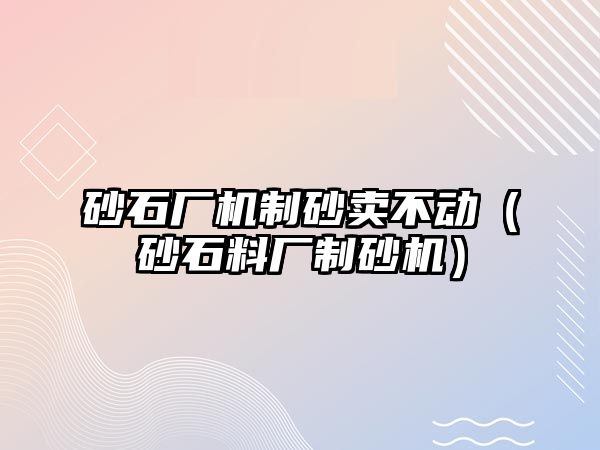 砂石廠機制砂賣不動（砂石料廠制砂機）