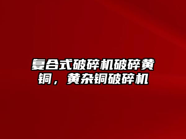 復合式破碎機破碎黃銅，黃雜銅破碎機