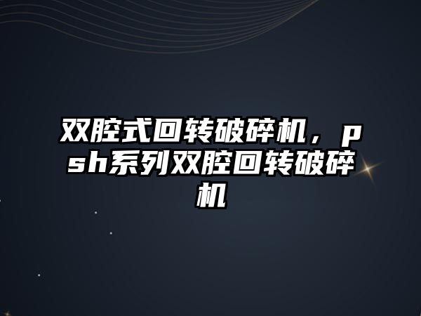 雙腔式回轉破碎機，psh系列雙腔回轉破碎機