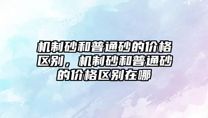 機制砂和普通砂的價格區別，機制砂和普通砂的價格區別在哪