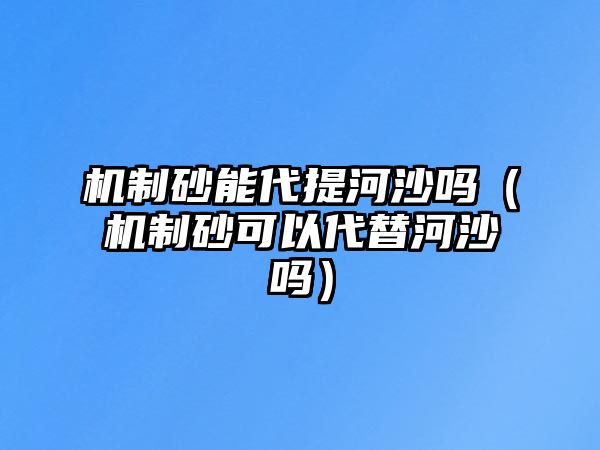 機(jī)制砂能代提河沙嗎（機(jī)制砂可以代替河沙嗎）