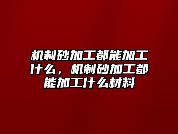 機制砂加工都能加工什么，機制砂加工都能加工什么材料