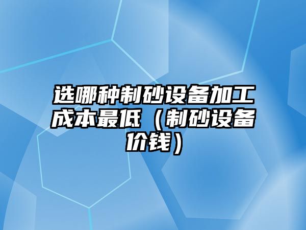 選哪種制砂設(shè)備加工成本最低（制砂設(shè)備價(jià)錢）