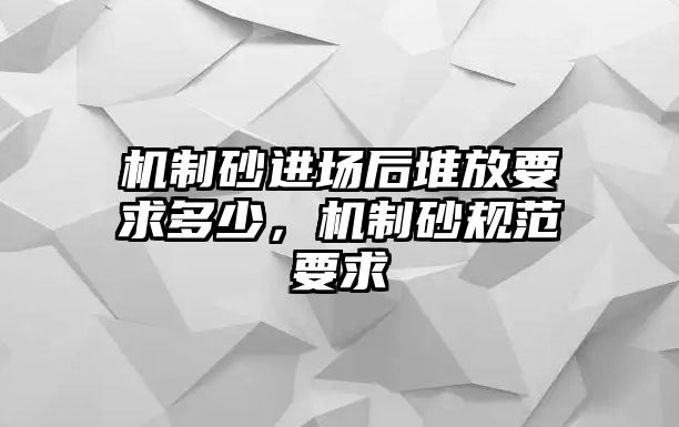 機(jī)制砂進(jìn)場(chǎng)后堆放要求多少，機(jī)制砂規(guī)范要求