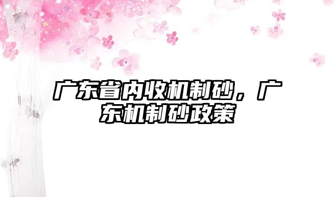 廣東省內(nèi)收機(jī)制砂，廣東機(jī)制砂政策