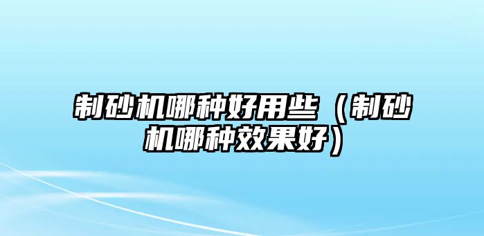 制砂機(jī)哪種好用些（制砂機(jī)哪種效果好）