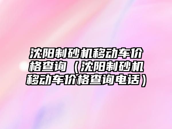 沈陽制砂機移動車價格查詢（沈陽制砂機移動車價格查詢電話）