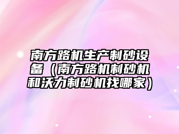 南方路機生產(chǎn)制砂設(shè)備（南方路機制砂機和沃力制砂機找哪家）