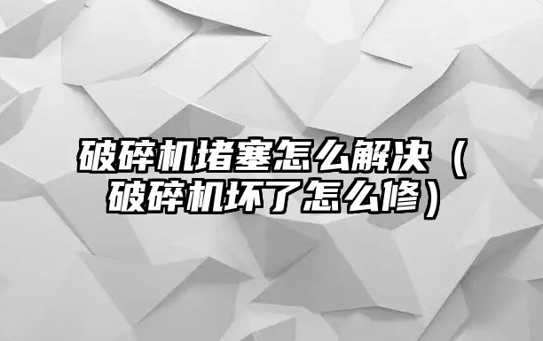 破碎機堵塞怎么解決（破碎機壞了怎么修）