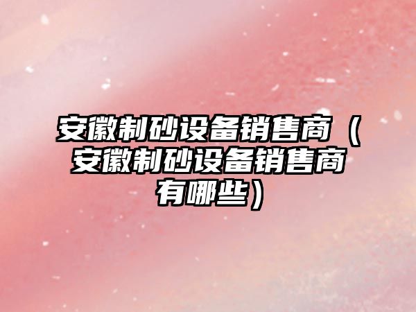 安徽制砂設備銷售商（安徽制砂設備銷售商有哪些）