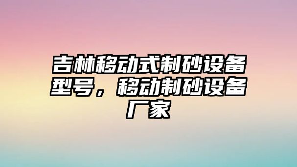 吉林移動式制砂設(shè)備型號，移動制砂設(shè)備廠家