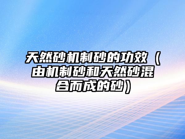 天然砂機制砂的功效（由機制砂和天然砂混合而成的砂）