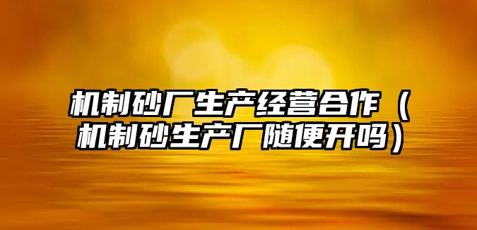 機制砂廠生產經營合作（機制砂生產廠隨便開嗎）