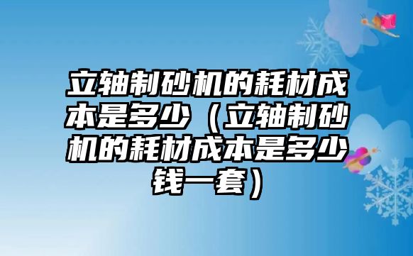 立軸制砂機的耗材成本是多少（立軸制砂機的耗材成本是多少錢一套）