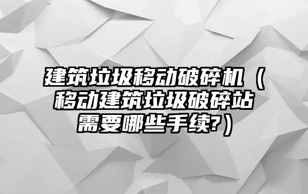 建筑垃圾移動破碎機（移動建筑垃圾破碎站需要哪些手續?）