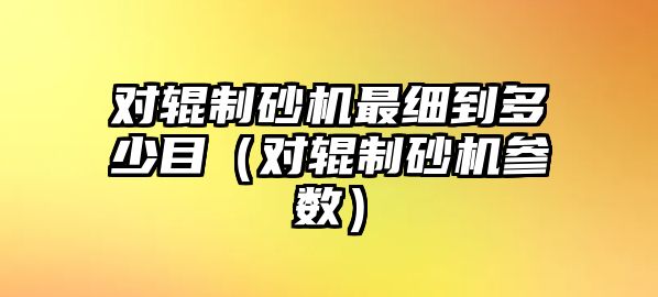 對輥制砂機最細到多少目（對輥制砂機參數）