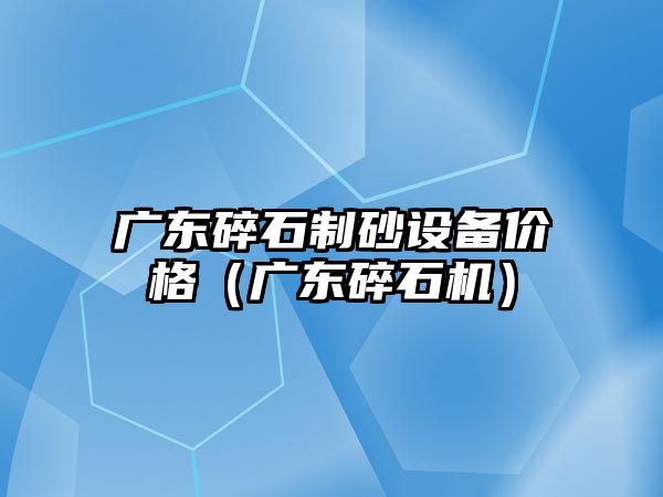 廣東碎石制砂設備價格（廣東碎石機）