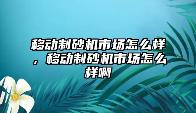 移動制砂機市場怎么樣，移動制砂機市場怎么樣啊