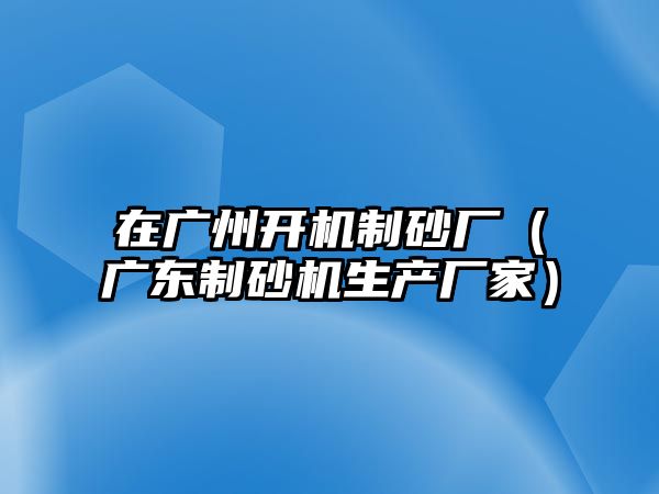 在廣州開機制砂廠（廣東制砂機生產廠家）