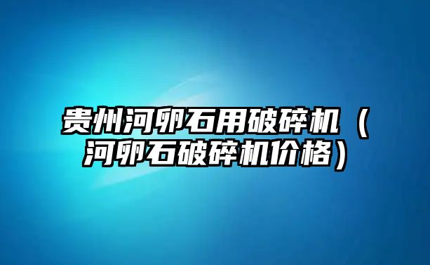 貴州河卵石用破碎機（河卵石破碎機價格）