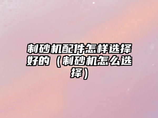 制砂機配件怎樣選擇好的（制砂機怎么選擇）