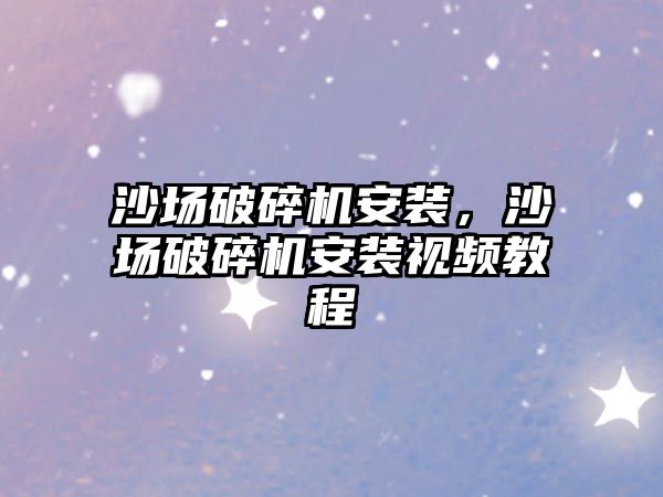 沙場破碎機安裝，沙場破碎機安裝視頻教程