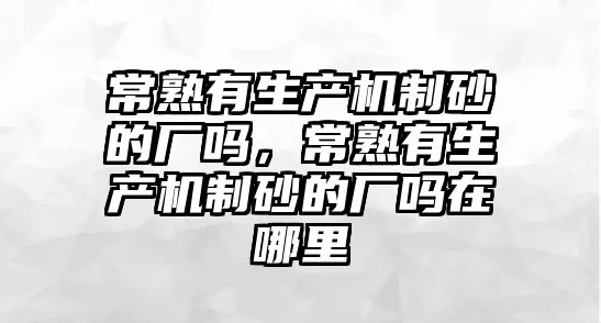 常熟有生產機制砂的廠嗎，常熟有生產機制砂的廠嗎在哪里