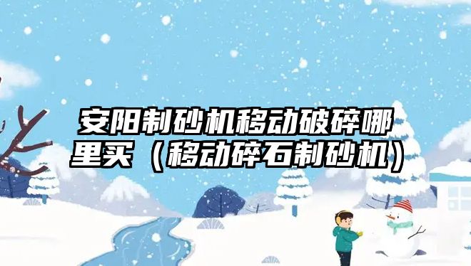 安陽制砂機移動破碎哪里買（移動碎石制砂機）