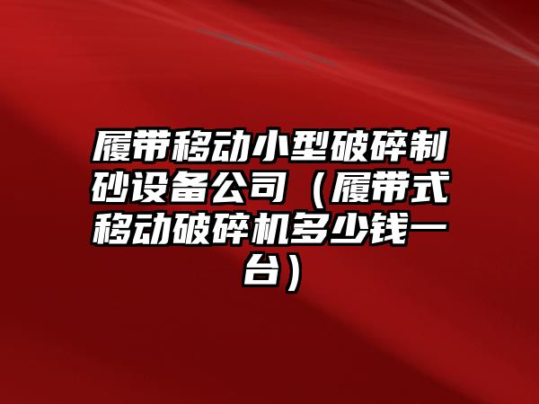 履帶移動小型破碎制砂設備公司（履帶式移動破碎機多少錢一臺）