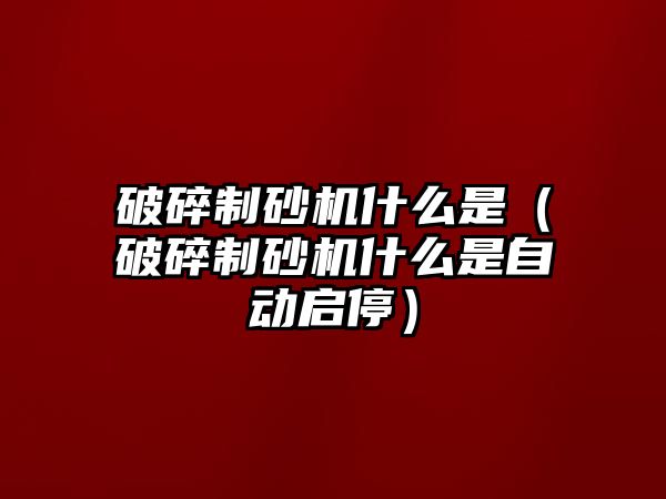 破碎制砂機什么是（破碎制砂機什么是自動啟停）