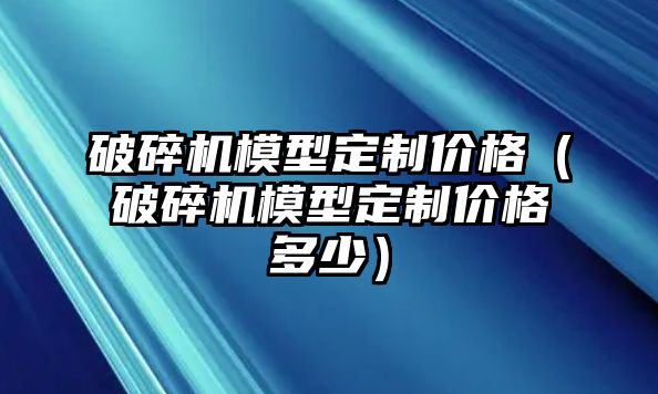 破碎機模型定制價格（破碎機模型定制價格多少）