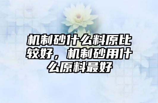 機制砂什么料原比較好，機制砂用什么原料最好