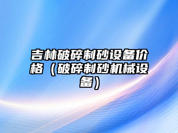 吉林破碎制砂設備價格（破碎制砂機械設備）