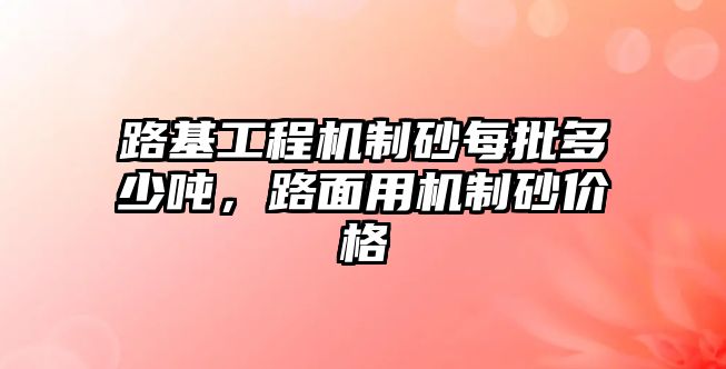 路基工程機制砂每批多少噸，路面用機制砂價格