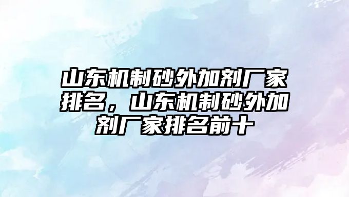 山東機制砂外加劑廠家排名，山東機制砂外加劑廠家排名前十