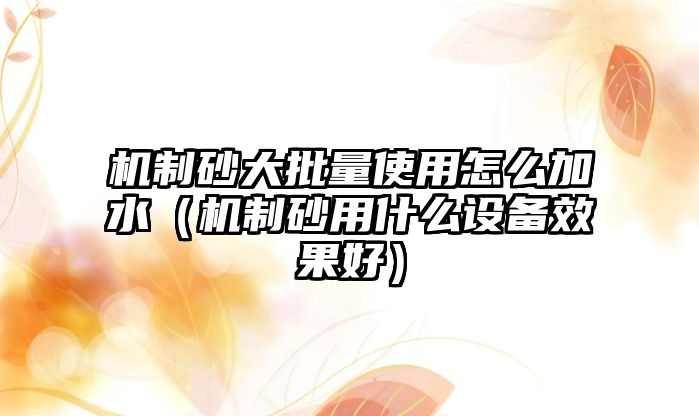 機制砂大批量使用怎么加水（機制砂用什么設備效果好）