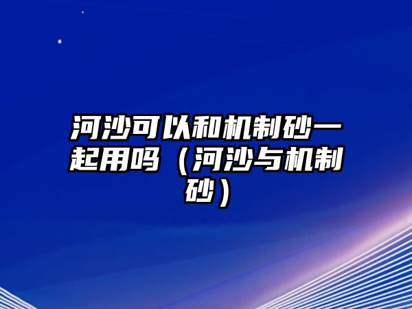 河沙可以和機制砂一起用嗎（河沙與機制砂）