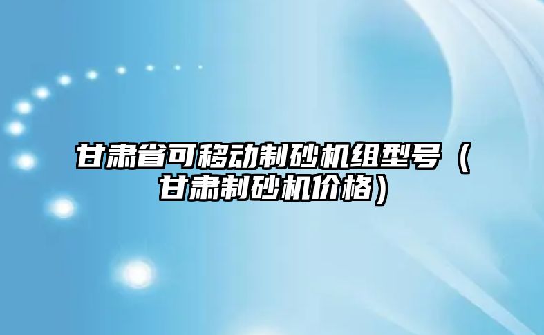 甘肅省可移動制砂機組型號（甘肅制砂機價格）