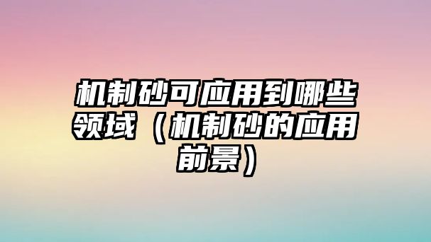 機制砂可應用到哪些領域（機制砂的應用前景）