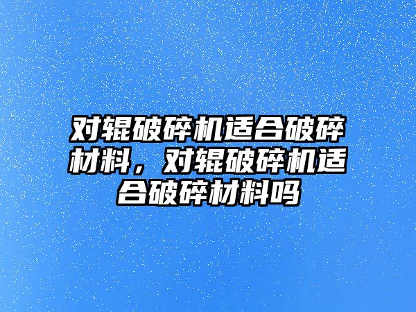 對輥破碎機適合破碎材料，對輥破碎機適合破碎材料嗎