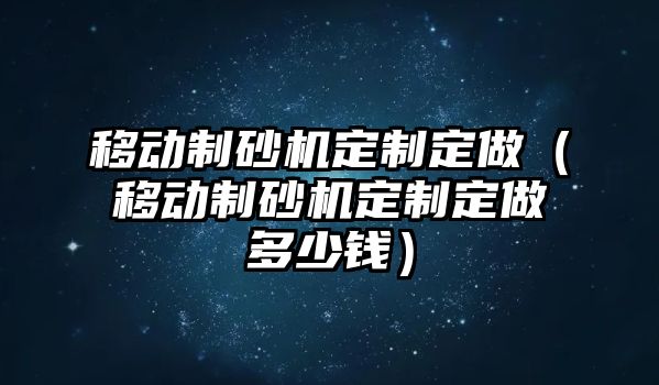 移動制砂機定制定做（移動制砂機定制定做多少錢）