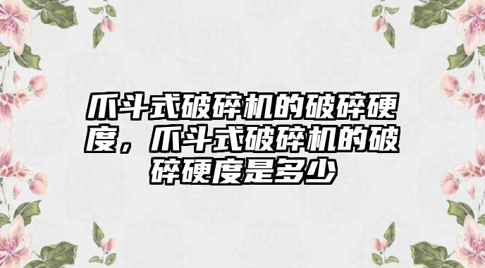 爪斗式破碎機的破碎硬度，爪斗式破碎機的破碎硬度是多少