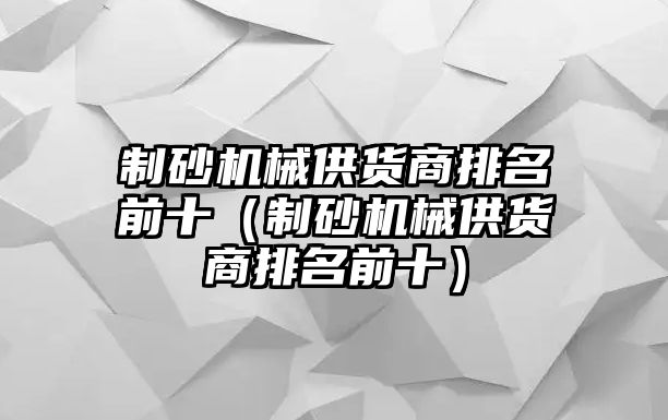 制砂機械供貨商排名前十（制砂機械供貨商排名前十）