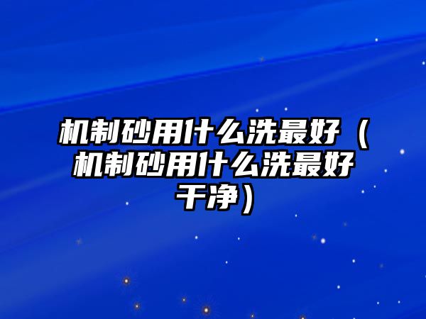 機制砂用什么洗最好（機制砂用什么洗最好干凈）