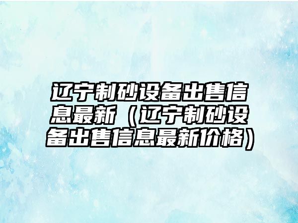 遼寧制砂設備出售信息最新（遼寧制砂設備出售信息最新價格）