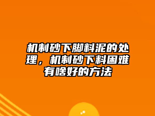 機制砂下腳料泥的處理，機制砂下料困難有啥好的方法