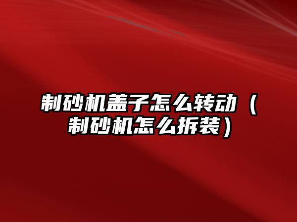 制砂機蓋子怎么轉動（制砂機怎么拆裝）