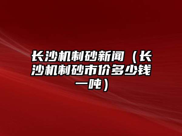 長沙機制砂新聞（長沙機制砂市價多少錢一噸）