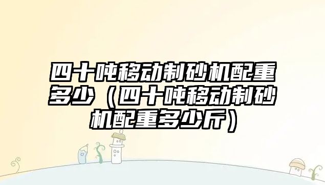 四十噸移動制砂機配重多少（四十噸移動制砂機配重多少斤）